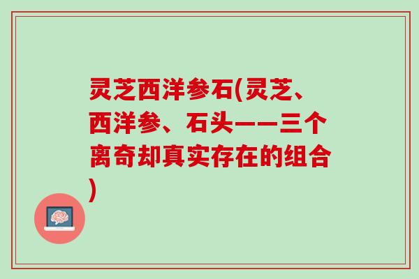 灵芝西洋参石(灵芝、西洋参、石头——三个离奇却真实存在的组合) 灵芝西洋参石(灵芝、西洋参、石头——三个离奇却真实存在的组合)