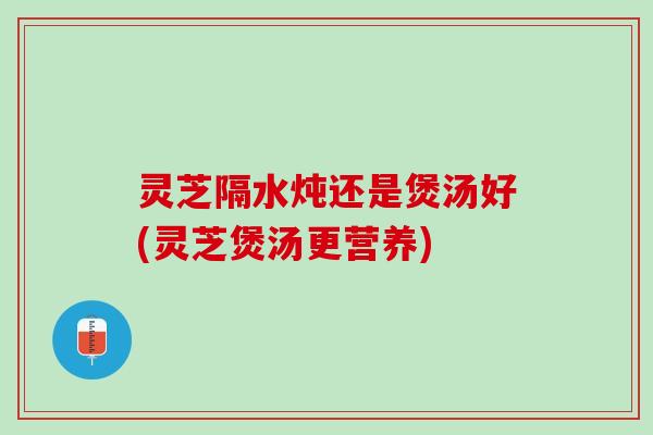 灵芝隔水炖还是煲汤好(灵芝煲汤更营养)