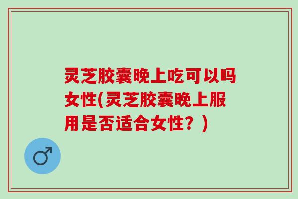 灵芝胶囊晚上吃可以吗女性(灵芝胶囊晚上服用是否适合女性？)