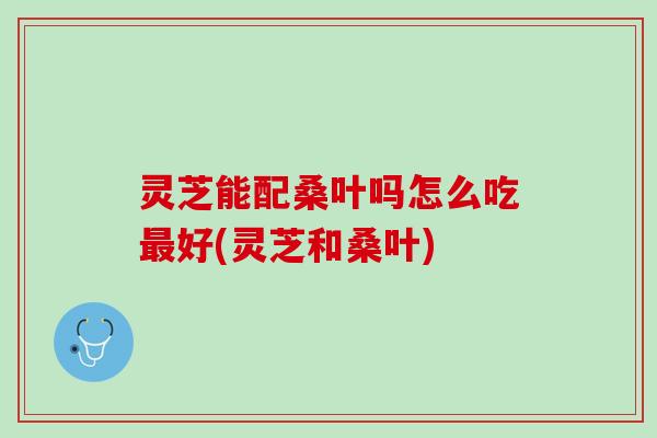 灵芝能配桑叶吗怎么吃最好(灵芝和桑叶)
