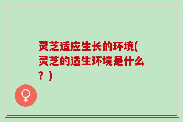 灵芝适应生长的环境(灵芝的适生环境是什么？)