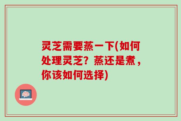 灵芝需要蒸一下(如何处理灵芝？蒸还是煮，你该如何选择)
