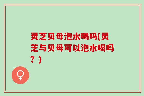灵芝贝母泡水喝吗(灵芝与贝母可以泡水喝吗?) 灵芝贝母泡水喝吗(灵芝与贝母可以泡水喝吗?)