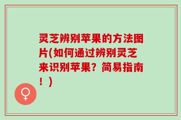 灵芝辨别苹果的方法图片(如何通过辨别灵芝来识别苹果？简易指南！)