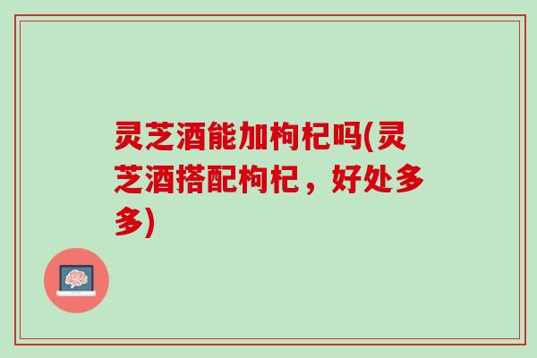 灵芝酒能加枸杞吗(灵芝酒搭配枸杞，好处多多)