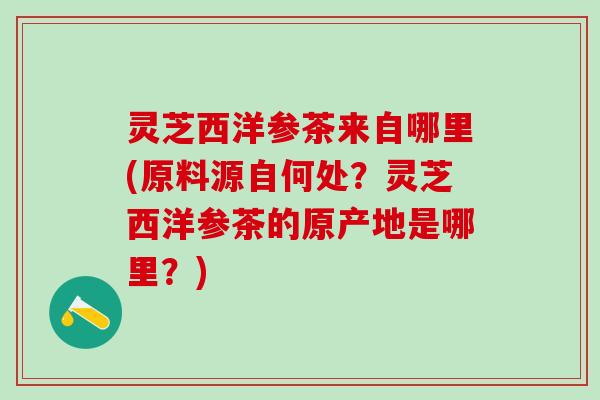 灵芝西洋参茶来自哪里(原料源自何处？灵芝西洋参茶的原产地是哪里？)