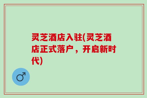 灵芝酒店入驻(灵芝酒店正式落户,开启新时代) 灵芝酒店入驻(灵芝酒店正式落户,开启新时代)