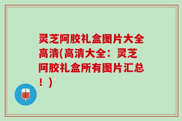 灵芝阿胶礼盒图片大全高清(高清大全：灵芝阿胶礼盒所有图片汇总！)