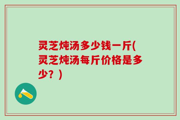 灵芝炖汤多少钱一斤(灵芝炖汤每斤价格是多少？)