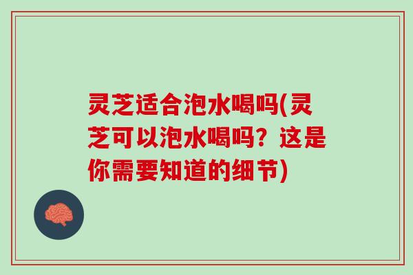 灵芝适合泡水喝吗(灵芝可以泡水喝吗？这是你需要知道的细节)
