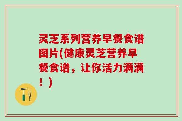 灵芝系列营养早餐食谱图片(健康灵芝营养早餐食谱,让你活力满满!) 灵芝系列营养早餐食谱图片(健康灵芝营养早餐食谱,让你活力满满!)