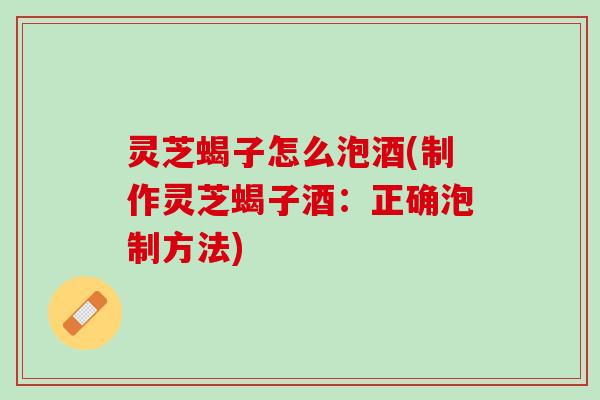 灵芝蝎子怎么泡酒(制作灵芝蝎子酒：正确泡制方法)