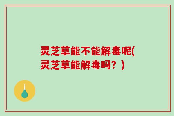 灵芝草能不能解毒呢(灵芝草能解毒吗？)