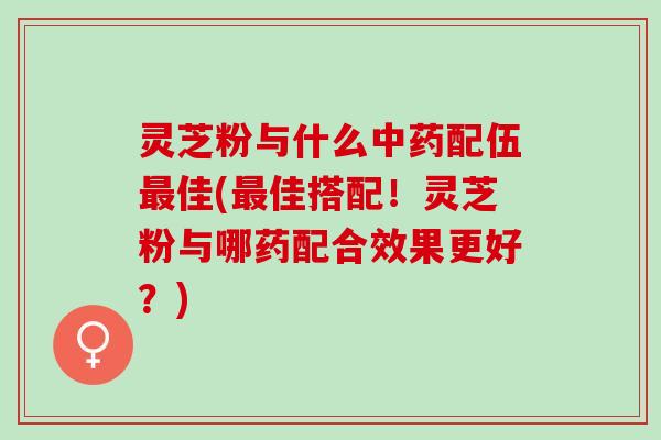 灵芝粉与什么中药配伍最佳(最佳搭配！灵芝粉与哪药配合效果更好？)