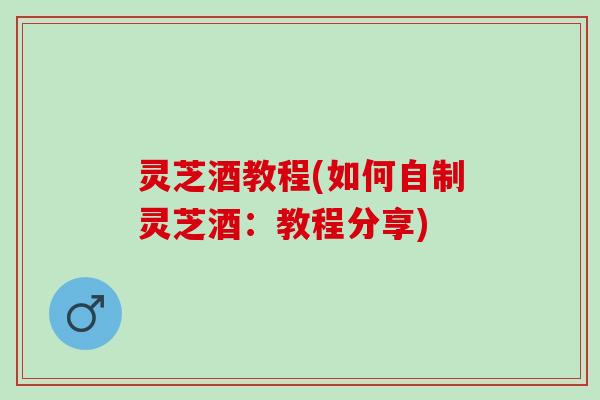 灵芝酒教程(如何自制灵芝酒：教程分享)