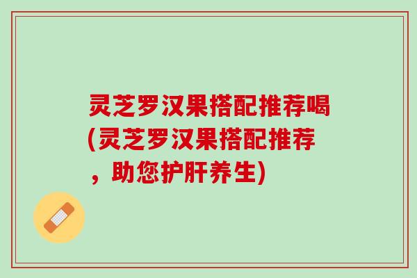 灵芝罗汉果搭配推荐喝(灵芝罗汉果搭配推荐，助您护肝养生)