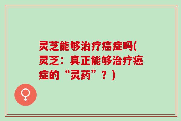 灵芝能够治疗癌症吗(灵芝：真正能够治疗癌症的“灵药”？)