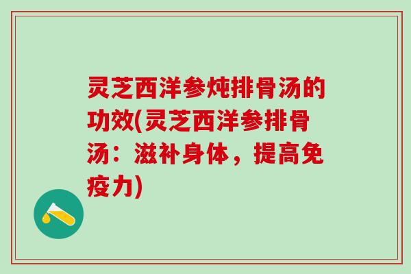 灵芝西洋参炖排骨汤的功效(灵芝西洋参排骨汤：滋补身体，提高免疫力)