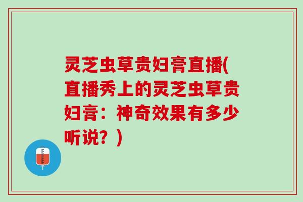灵芝虫草贵妇膏直播(直播秀上的灵芝虫草贵妇膏:神奇效果有多少听说?) 灵芝虫草贵妇膏直播(直播秀上的灵芝虫草贵妇膏:神奇效果有多少听说?)
