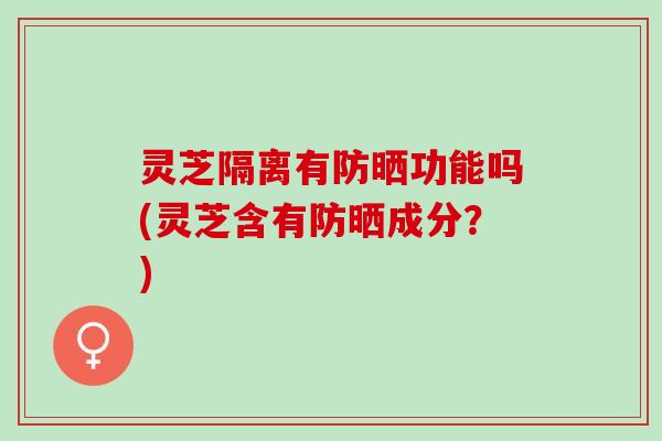 灵芝隔离有防晒功能吗(灵芝含有防晒成分？)