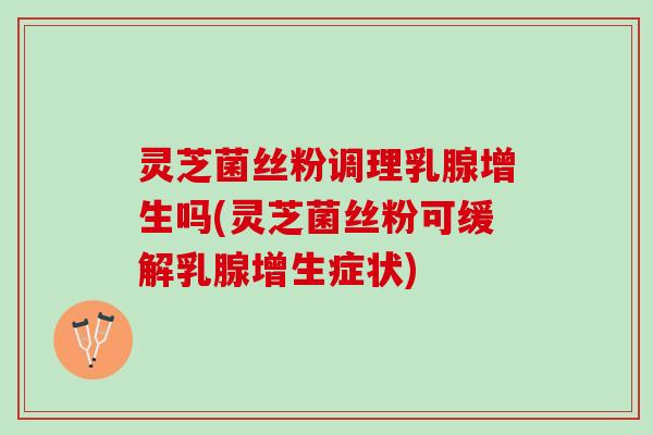 灵芝菌丝粉调理乳腺增生吗(灵芝菌丝粉可缓解乳腺增生症状)