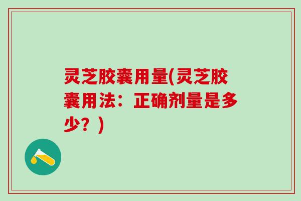 灵芝胶囊用量(灵芝胶囊用法：正确剂量是多少？)