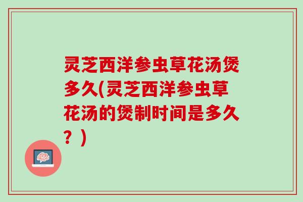 灵芝西洋参虫草花汤煲多久(灵芝西洋参虫草花汤的煲制时间是多久？)