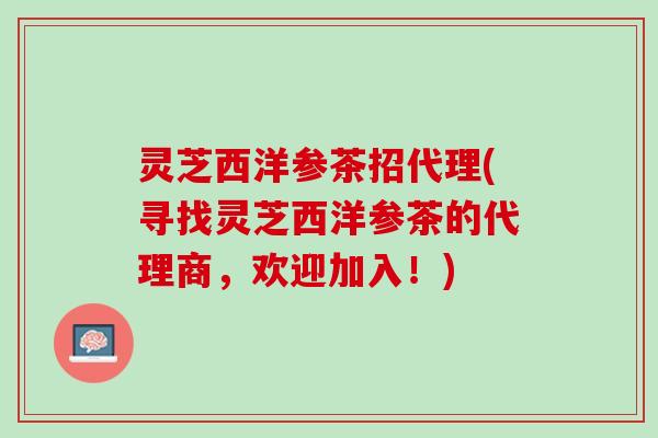 灵芝西洋参茶招代理(寻找灵芝西洋参茶的代理商，欢迎加入！)