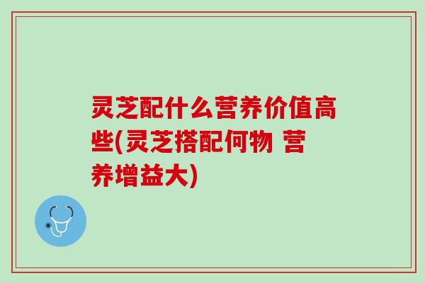 灵芝配什么营养价值高些(灵芝搭配何物 营养增益大) 灵芝配什么营养价值高些(灵芝搭配何物 营养增益大)