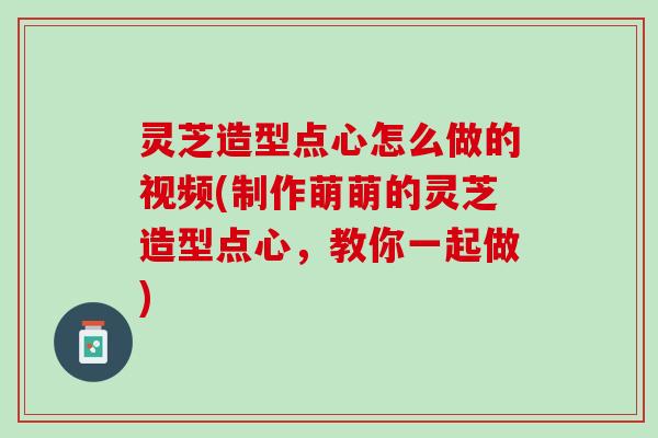 灵芝造型点心怎么做的视频(制作萌萌的灵芝造型点心，教你一起做)