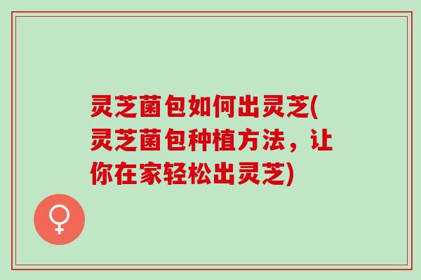 灵芝菌包如何出灵芝(灵芝菌包种植方法，让你在家轻松出灵芝)