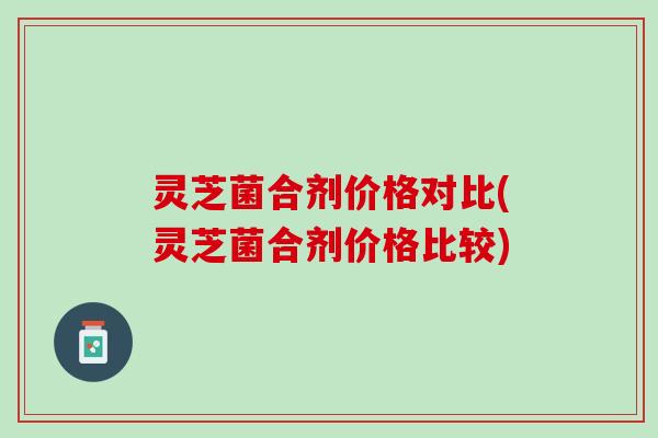 灵芝菌合剂价格对比(灵芝菌合剂价格比较)