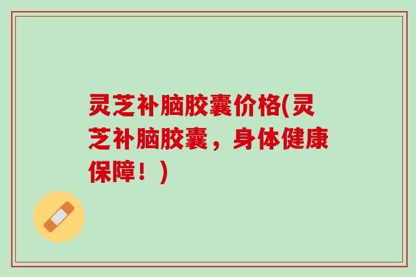 灵芝补脑胶囊价格(灵芝补脑胶囊，身体健康保障！)