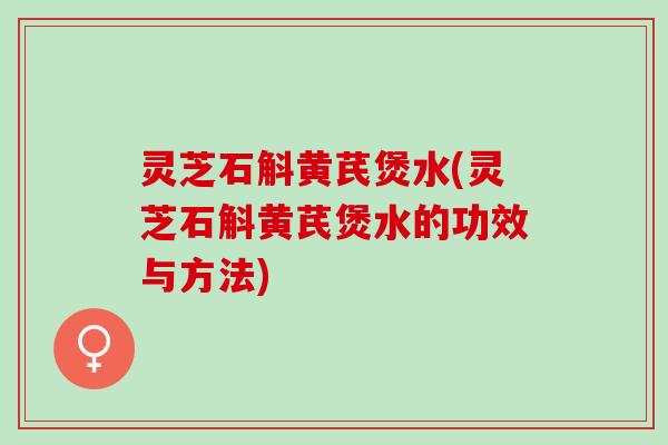 灵芝石斛黄芪煲水(灵芝石斛黄芪煲水的功效与方法)