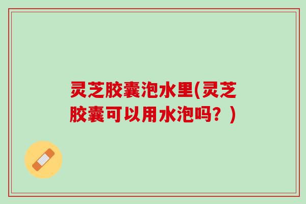 灵芝胶囊泡水里(灵芝胶囊可以用水泡吗？)