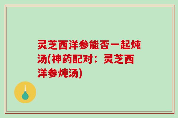 灵芝西洋参能否一起炖汤(神药配对：灵芝西洋参炖汤)