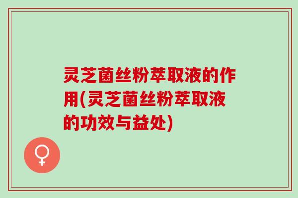 灵芝菌丝粉萃取液的作用(灵芝菌丝粉萃取液的功效与益处)