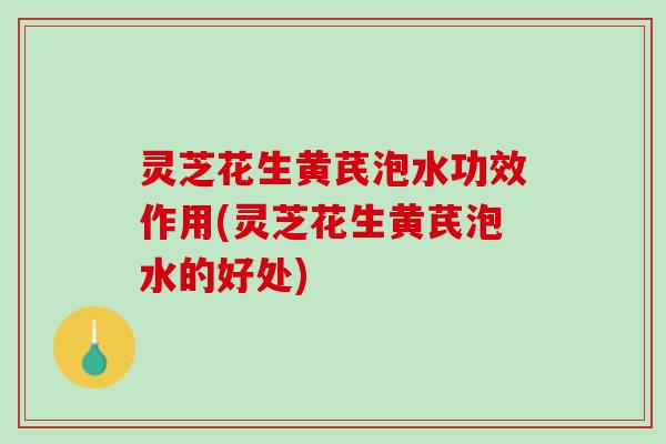 灵芝花生黄芪泡水功效作用(灵芝花生黄芪泡水的好处)