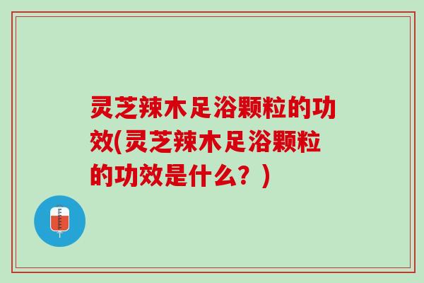 灵芝辣木足浴颗粒的功效(灵芝辣木足浴颗粒的功效是什么？)