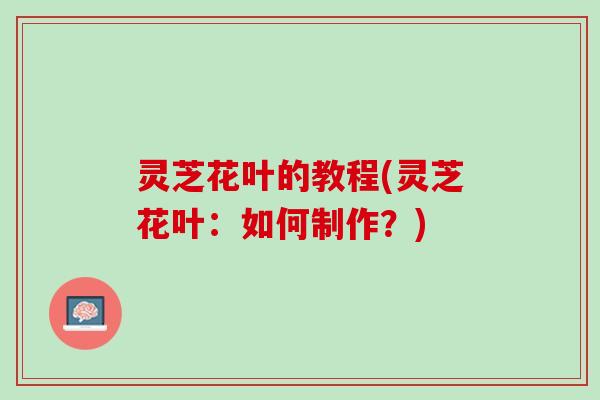 灵芝花叶的教程(灵芝花叶：如何制作？)