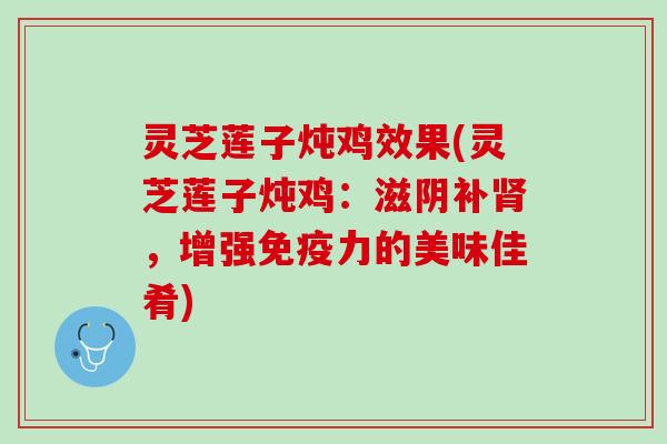 灵芝莲子炖鸡效果(灵芝莲子炖鸡:滋阴补,增强免疫力的美味佳肴) 灵芝莲子炖鸡效果(灵芝莲子炖鸡:滋阴补,增强免疫力的美味佳肴)