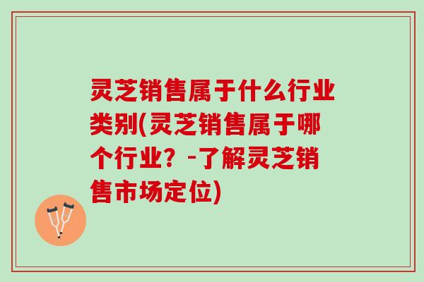 灵芝销售属于什么行业类别(灵芝销售属于哪个行业？-了解灵芝销售市场定位)
