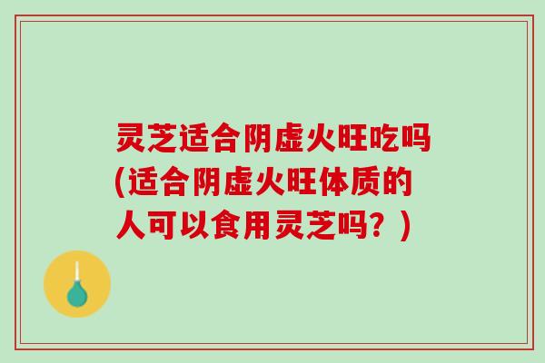 灵芝适合阴虚火旺吃吗(适合阴虚火旺体质的人可以食用灵芝吗?) 灵芝适合阴虚火旺吃吗(适合阴虚火旺体质的人可以食用灵芝吗?)