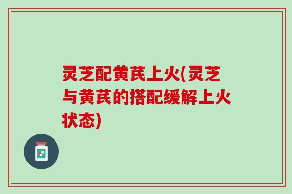 灵芝配黄芪上火(灵芝与黄芪的搭配缓解上火状态)