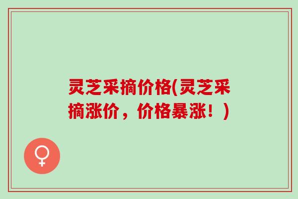 灵芝采摘价格(灵芝采摘涨价,价格暴涨!) 灵芝采摘价格(灵芝采摘涨价,价格暴涨!)