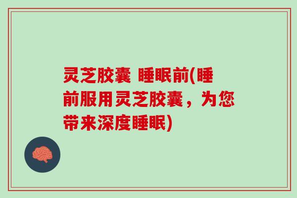 灵芝胶囊 前(睡前服用灵芝胶囊,为您带来深度) 灵芝胶囊 前(睡前服用灵芝胶囊,为您带来深度)