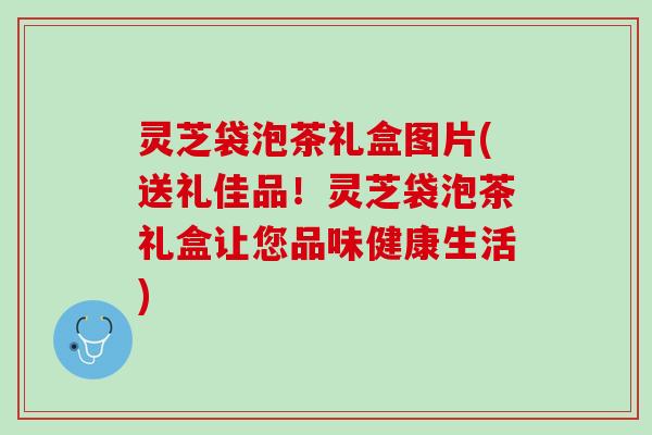 灵芝袋泡茶礼盒图片(送礼佳品!灵芝袋泡茶礼盒让您品味健康生活) 灵芝袋泡茶礼盒图片(送礼佳品!灵芝袋泡茶礼盒让您品味健康生活)