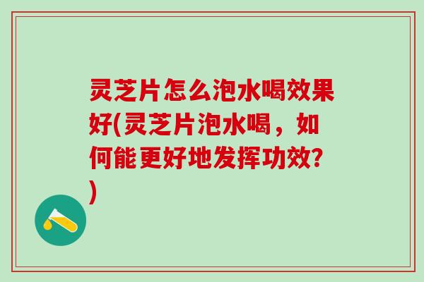 灵芝片怎么泡水喝效果好(灵芝片泡水喝，如何能更好地发挥功效？)