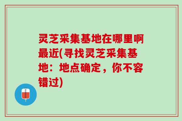 灵芝采集基地在哪里啊最近(寻找灵芝采集基地：地点确定，你不容错过)