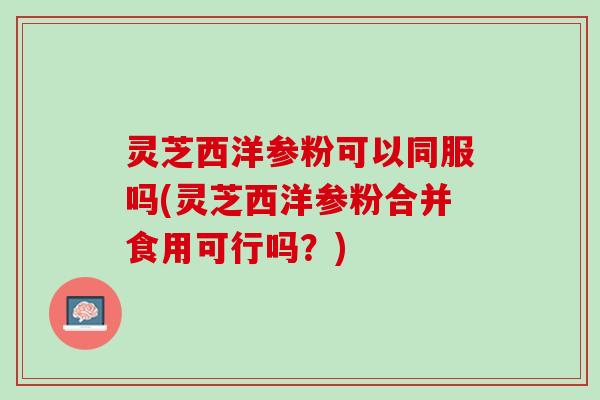 灵芝西洋参粉可以同服吗(灵芝西洋参粉合并食用可行吗？)